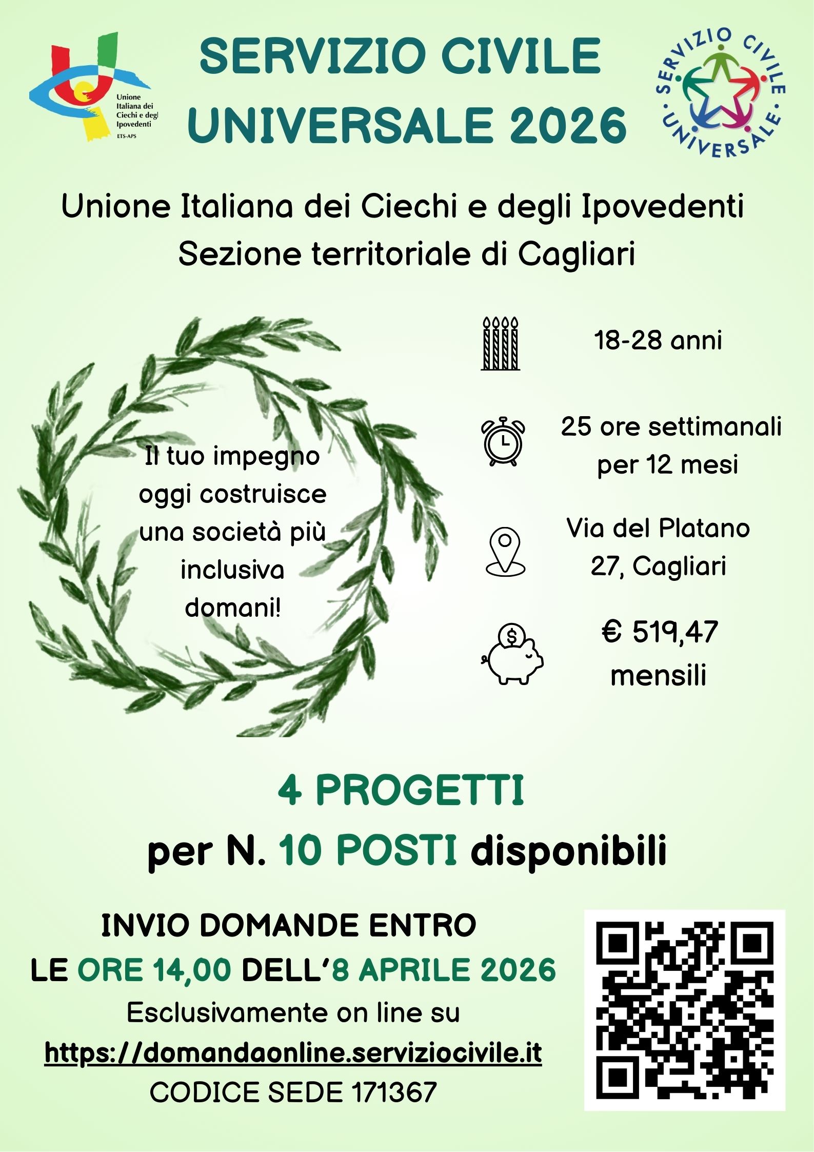 Testo dell�immagine:  Logo Uici a destra, Logo SCU a sinistra, Servizio Civile Universale 2026 Unione Italiana dei Ciechi e degli Ipovedenti Sezione Territoriale di Cagliari 
Il tuo impegno oggi costruisce una societ� pi� inclusiva domani! - Cerchiato da una simbolica corona in alloro - 18-28 anni 25 ore settimanali per 12 mesi Via del Platano, 27 CAGLIARI � 519,47 mensili - 4 PROGETTI per N. 10 POSTI disponibili - INVIO DOMANDE ENTRO LE ORE 14,00 DELL�8 APRILE 2026 
Esclusivamente on line su https://domandaonline.serviziocivile.it codice sede 171367 - QRCODE sito Dipartimento per le Politiche Sociale e il Servizio Civile Universale
