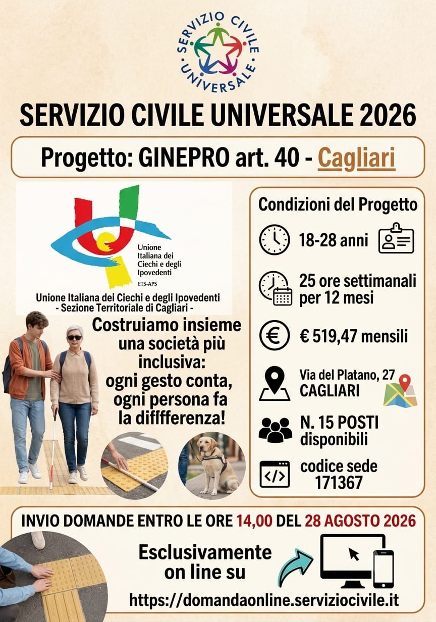 Immagine con Logo SCU e scritta Servizio Civile Universale 2026 Progetto: GINEPRO art. 40 - Cagliari Logo UICI Unione Italiana dei Ciechi e degli Ipovedenti Sezione Territoriale di Cagliari. Costruiamo insieme una societ� pi� inclusiva: ogni gesto conta, ogni persona fa la differenza!
Immagine di volontario che accompagna un cieco poi del percorso Loges e del cane guida.Condizioni del progetto: 18-28 anni; 25 ore settimanali per 12 mesi; � 519,47 mensili; Via del Platano, 27 CAGLIARI; N. 15 POSTI disponibili; codice sede 171367. INVIO DOMANDE ENTRO LE ORE 14,00 DEL 28 AGOSTO 2026. Esclusivamente on line su https://domandaonline.serviziocivile.it 